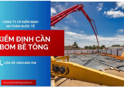 KIỂM ĐỊNH CẦN BƠM BÊ TÔNG – ĐẢM BẢO AN TOÀN, ĐÚNG QUY ĐỊNH PHÁP LUẬT